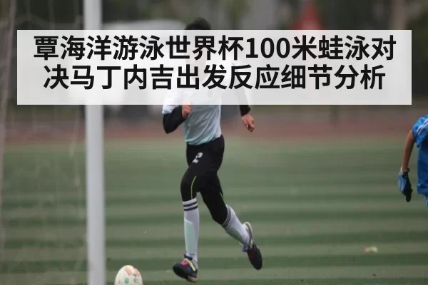 覃海洋游泳世界杯100米蛙泳对决马丁内吉出发反应细节分析